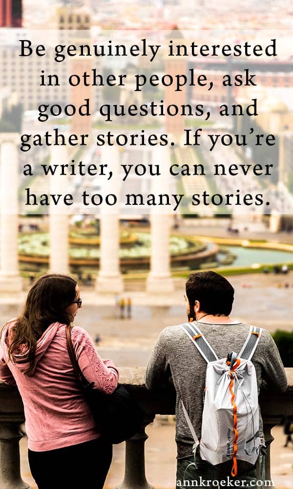 Be genuinely interested in other people, ask good questions, and gather stories. If you’re a writer, you can never have too many stories - quote from Ann Kroeker, Writing Coach