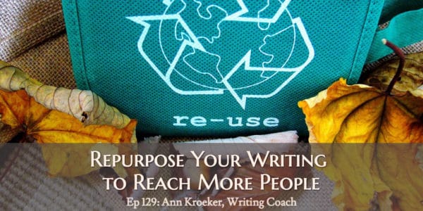 Repurpose Your Writing to Reach More People. (Ep 129: Ann Kroeker, Writing Coach)