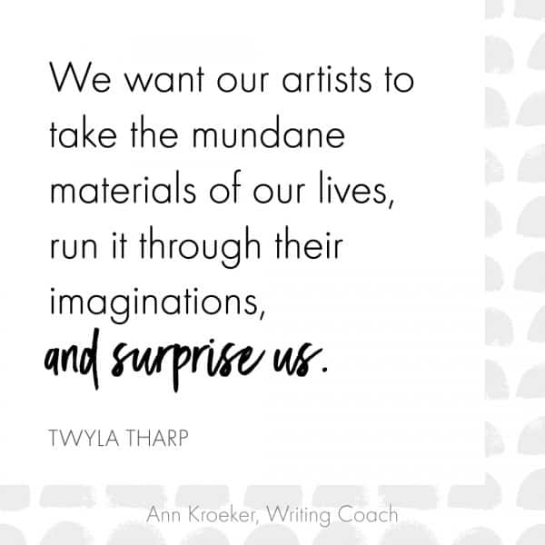 We want our artists to take the mundane materials of our lives, run it through their imaginations, and surprise us. (Twyla Tharp, The Creative Habit)