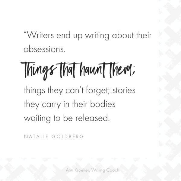 “Writers end up writing about their obsessions. Things that haunt them; things they can’t forget; stories they carry in their bodies waiting to be released." (Natalie Goldberg, Writing Down the Bones)