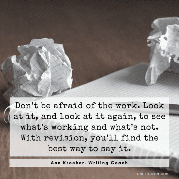 Don’t be afraid of the work. Look at it, and look at it again, to see what’s working and what’s not. With revision, you’ll find the best way to say it. (from Ep 91: Ann Kroeker, Writing Coach)