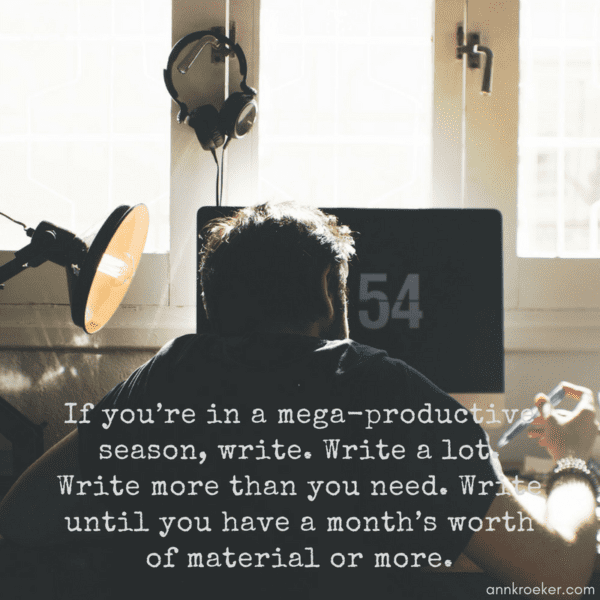 If you’re in a mega-productive season, write. Write a lot. Write more than you need. Write until you have a month’s worth of material or more. (Ann Kroeker, Writing Coach - ep 93)