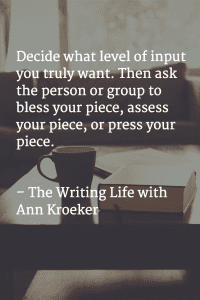Decide what level of input you truly want. Then ask the person or group to bless your piece, asses your piece, or press your piece. - The Writing Life with Ann Kroeker podcast (via annkroeker.com)