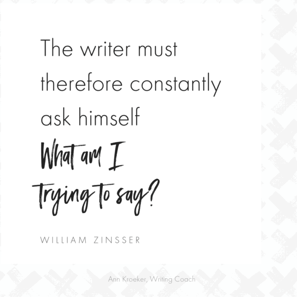 The writer must therefore constantly ask himself: What am I trying to say? ~William Zinsser