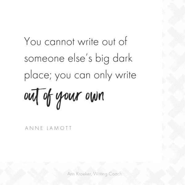 You cannot write out of someone else’s big dark place; you can only write out of your own -Anne Lamott