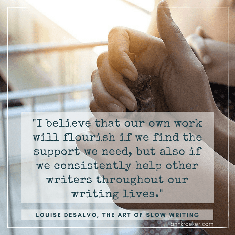 "I believe that our own work will flourish if we find the support we need, but also if we consistently help other writers throughout our writing lives." - Louise DeSalvo, The Art of Slow Writing (via Ann Kroeker, Writing Coach)