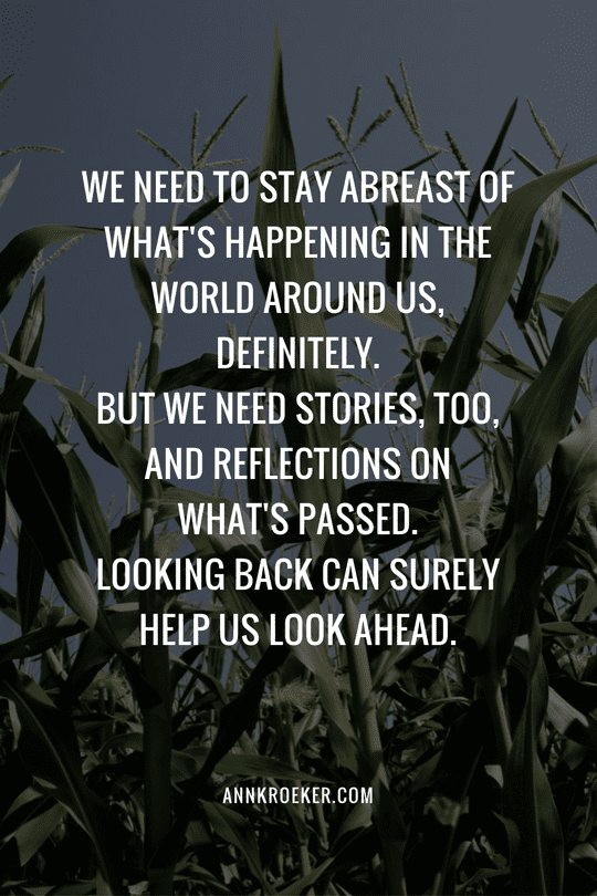 We need to stay abreast of what's happening in the world around us, definitely. But we need stories, too, and reflections on what's passed. Looking back can surely help us look ahead. - Ann Kroeker, Writing Coach