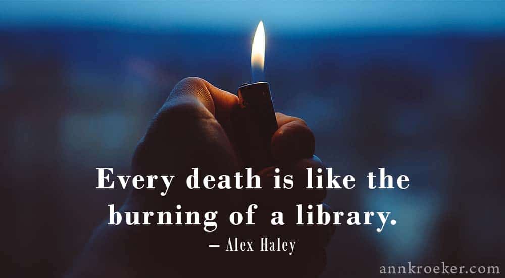 Every death is like the burning of a library - Alex Haley quote (via Ann Kroeker, Writing Coach)