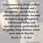 I recommend to all storytellers a watchful attitude and a thoughtful, careful choice of adjectives and adverbs... (Ursula K. Le Guin, Steering the Craft)