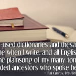 My well-used dictionaries and thesauri sing out to me when I write, and all English words are the plainsong of my many-tongued, long-winded ancestors who spoke before me. -- Pat Controy, from Why I Write (via Ann Kroeker, Writing Coach)