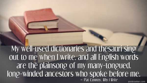 My well-used dictionaries and thesauri sing out to me when I write, and all English words are the plainsong of my many-tongued, long-winded ancestors who spoke before me. -- Pat Conroy, from Why I Write (via Ann Kroeker, Writing Coach)