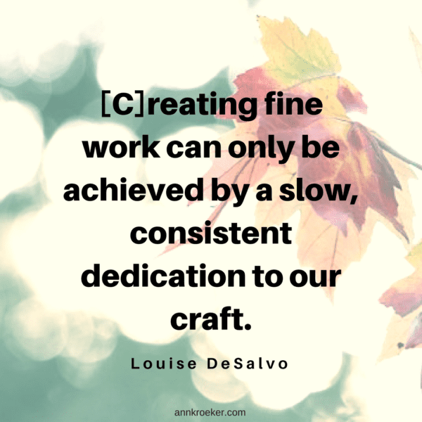 [C]reating fine work can only be achieved by a slow, consistent dedication to our craft. (Louise DeSalvo, The Art of Slow Writing)