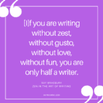 [I]f you are writing without zest, without gusto, without love, without fun, you are only half a writer. - Ray Bradbury, Zen in the Art of Writing