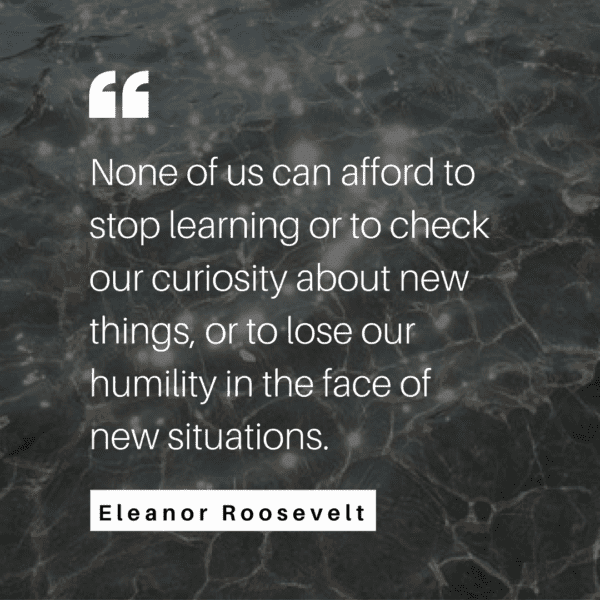 None of us can afford to stop learning or to check our curiosity about new things, or to lose our humility in the face of new situations. - Eleanor Roosevelt, You Learn by Living