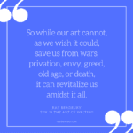 So while our art cannot, as we wish it could, save us from wars, privation, envy, greed, old age, or death, it can revitalize us amidst it all. - Ray Bradbury, Zen in the Art of Writing