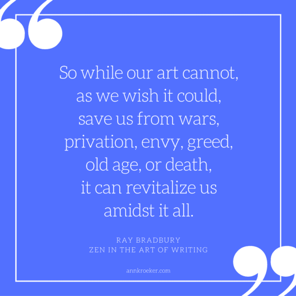 So while our art cannot, as we wish it could, save us from wars, privation, envy, greed, old age, or death, it can revitalize us amidst it all. - Ray Bradbury, Zen in the Art of Writing